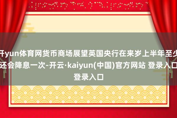 开yun体育网货币商场展望英国央行在来岁上半年至少还会降息一次-开云·kaiyun(中国)官方网站 登录入口
