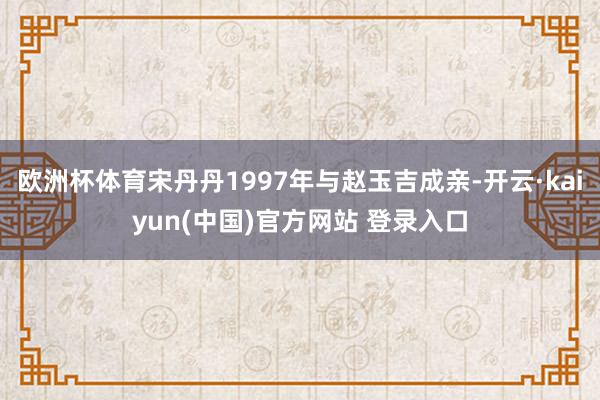 欧洲杯体育宋丹丹1997年与赵玉吉成亲-开云·kaiyun(中国)官方网站 登录入口