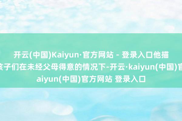 开云(中国)Kaiyun·官方网站 - 登录入口他描写了一幅舒心:孩子们在未经父母得意的情况下-开云·kaiyun(中国)官方网站 登录入口