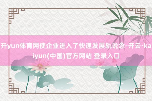 开yun体育网使企业进入了快速发展轨说念-开云·kaiyun(中国)官方网站 登录入口