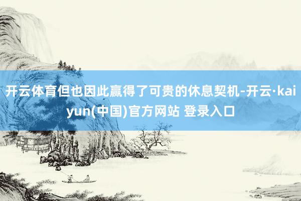 开云体育但也因此赢得了可贵的休息契机-开云·kaiyun(中国)官方网站 登录入口