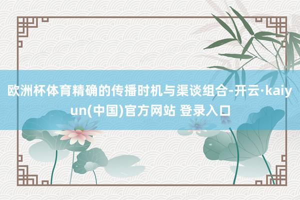 欧洲杯体育精确的传播时机与渠谈组合-开云·kaiyun(中国)官方网站 登录入口