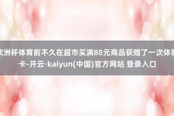 欧洲杯体育前不久在超市买满88元商品获赠了一次体验卡-开云·kaiyun(中国)官方网站 登录入口