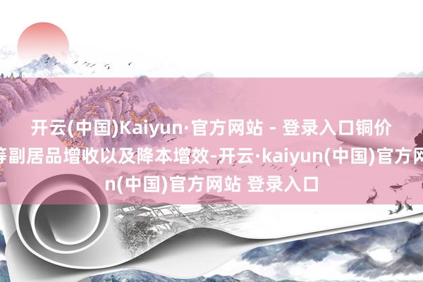 开云(中国)Kaiyun·官方网站 - 登录入口铜价高潮、硫酸等副居品增收以及降本增效-开云·kaiyun(中国)官方网站 登录入口
