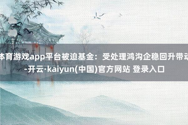 体育游戏app平台被迫基金：受处理鸿沟企稳回升带动-开云·kaiyun(中国)官方网站 登录入口